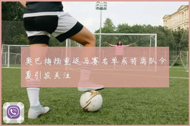 奥巴梅扬重返马赛名单或将离队今夏引发关注
