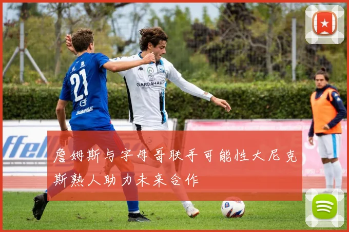 詹姆斯与字母哥联手可能性大尼克斯熟人助力未来合作