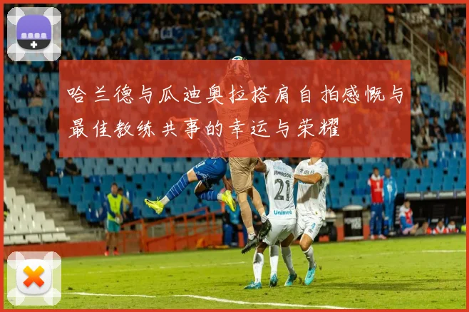 哈兰德与瓜迪奥拉搭肩自拍感慨与最佳教练共事的幸运与荣耀
