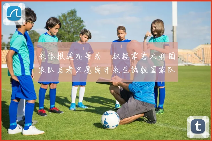 米体报道孔蒂或囧叔接掌意大利国家队后者只愿离开米兰执教国家队或皇马
