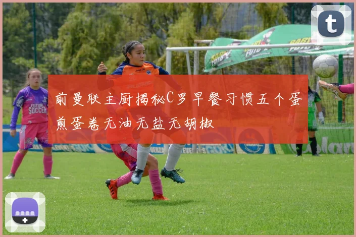 前曼联主厨揭秘C罗早餐习惯五个蛋煎蛋卷无油无盐无胡椒