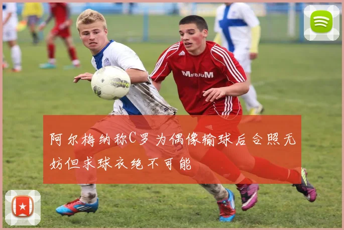 阿尔梅纳称C罗为偶像输球后合照无妨但求球衣绝不可能