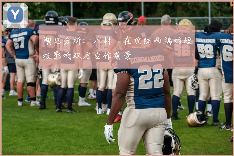 湖记分析：八村塁在攻防两端的短板影响双方合作前景